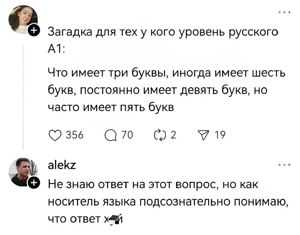 – Загадка для тех у кого уровень русского А1: Что имеет три буквы, иногда имеет шесть букв, постоянно имеет девять букв, но часто имеет пять букв.
– Не знаю ответ на этот вопрос, но как носитель языка подсознательно понимаю, что ответ «Х***Й».