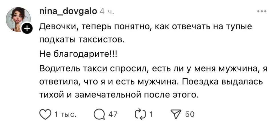 Девочки, теперь понятно, как отвечать на тупые подкаты таксистов.
Не благодарите!!!
Водитель такси спросил, есть ли у меня мужчина, я ответила, что я и есть мужчина. Поездка выдалась тихой и замечательной после этого.