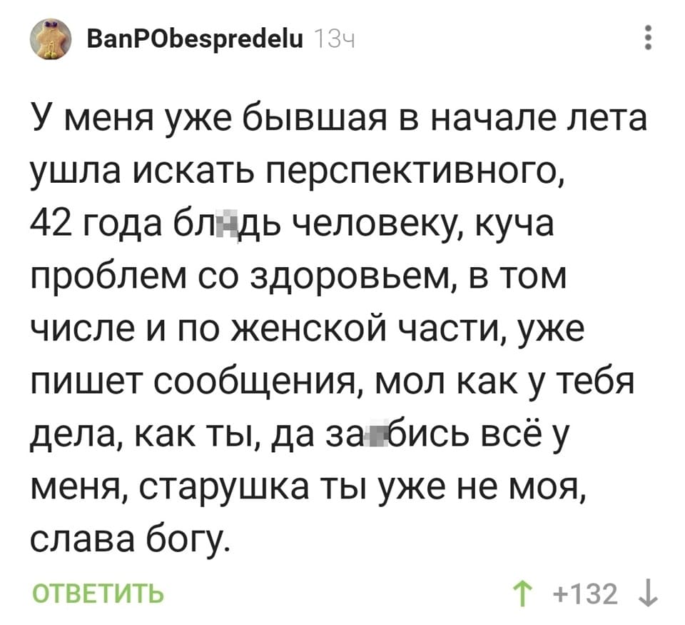 У меня уже бывшая в начале лета ушла искать перспективного, 42 года бл*дь человеку, куча проблем со здоровьем, в том числе и по женской части, уже пишет сообщения, мол как у тебя дела, как ты, да за*бись всё у меня, старушка ты уже не моя, слава богу.