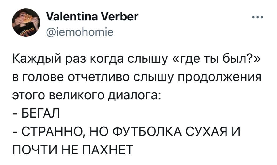Каждый раз когда слышу «где ты был?» в голове отчетливо слышу продолжения этого великого диалога:
– БЕГАЛ.
– СТРАННО, НО ФУТБОЛКА СУХАЯ И ПОЧТИ НЕ ПАХНЕТ.