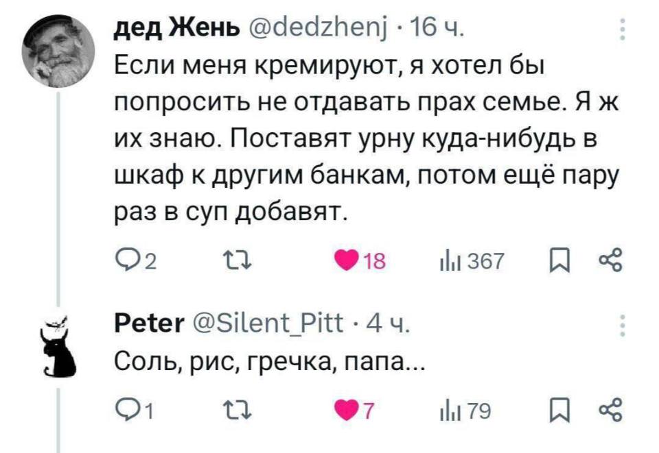– Если меня кремируют, я хотел бы попросить не отдавать прах семье. Я ж их знаю. Поставят урну куда-нибудь в шкаф к другим банкам, потом ещё пару раз в суп добавят.
– Соль, рис, гречка, папа...