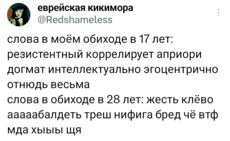 Слова в моём обиходе в 17 лет: резистентный коррелирует априори догмат интеллектуально эгоцентрично отнюдь весьма.
Слова в обиходе в 28 лет: жесть клёво ааааабалдеть треш нифига бред чё втф мда хыыы щя.
