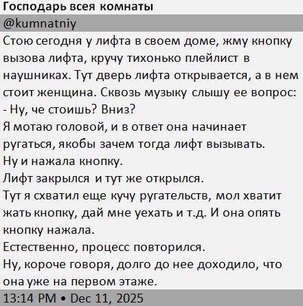 Стою сегодня у лифта в своем доме, жму кнопку вызова лифта, кручу тихонько плейлист в наушниках. Тут дверь лифта открывается, а в нем стоит женщина. Сквозь музыку слышу ее вопрос:
– Ну, че стоишь? Вниз?
Я мотаю головой, и в ответ она начинает ругаться, якобы зачем тогда лифт вызывать.
Ну и нажала кнопку.
Лифт закрылся и тут же открылся.
Тут я схватил ещё кучу ругательств, мол хватит жать кнопку, дай мне уехать и т.д. И она опять кнопку нажала.
Естественно, процесс повторился.
Ну, короче говоря, долго до нее доходило, что она уже на первом этаже.