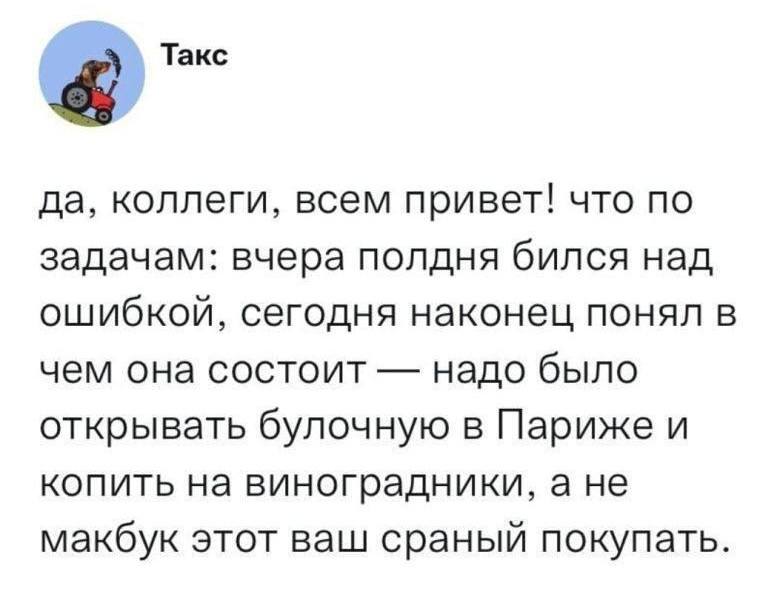 Да, коллеги, всем привет! Что по задачам: вчера полдня бился над ошибкой‚ сегодня наконец понял в чем она состоит — надо было открывать булочную в Париже и копить на виноградники, а не макбук этот ваш сраный покупать.