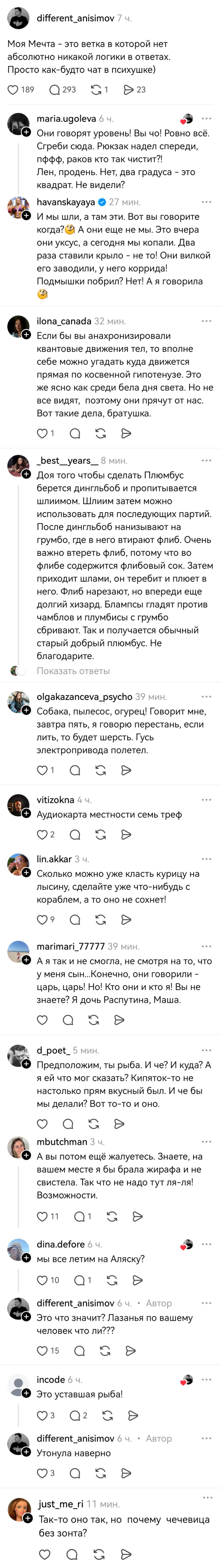– Моя Мечта — это ветка в которой нет абсолютно никакой логики в ответах. Просто как-будто чат в психушке)
– Они говорят уровень! Вы чо! Ровно всё. Сгреби сюда. Рюкзак надел спереди, пффф, раков кто так чистит?! Лен, продень. Нет, два градуса – это квадрат. Не видели?
– И мы шли, а там эти. Вот вы говорите когда? А они еще не мы. Это вчера они уксус, а сегодня мы копали. Два раза ставили крыло – не то! Они вилкой его заводили, у него коррида! Подмышки побрил? Нет! А я говорила.
– Если бы вы анахронизировали квантовые движения тел, то вполне себе можно угадать куда движется прямая по косвенной гипотенузе. Это же ясно как среди бела дня света. Но не все видят, поэтому они прячут от нас. Вот такие дела, братушка.
– Доя того чтобы сделать Плюмбус берется дингльбоб и пропитывается шлиимом. Шлиим затем можно использовать для последующих партий. После дингльбоб нанизывают на грумбо, где в него втирают флиб. Очень важно втереть флиб, потому что во флибе содержится флибовый сок. Затем приходит шлами, он теребит и плюет в него. Флиб нарезают, но впереди еще долгий хизард. Блампсы гладят против чамблов и плумбисы с грумбо сбривают. Так и получается обычный старый добрый плюмбус. Не благодарите.
– Собака, пылесос, огурец! Говорит мне, завтра пять, я говорю перестань, если лить, то будет шерсть. Гусь электропривода полетел.
– Аудиокарта местности семь треф.
– Сколько можно уже класть курицу на лысину, сделайте уже что-нибудь с кораблем, а то оно не сохнет!
– А я так и не смогла, не смотря на то, что у меня сын...Конечно, они говорили – царь, царь! Но! Кто они и кто я! Вы не знаете? Я дочь Распутина, Маша.
– Предположим, ты рыба. И че? И куда? А я ей что мог сказать? Кипяток-то не настолько прям вкусный был. И че бы мы делали? Вот то-то и оно.
– Авы потом ещё жалуетесь. Знаете, на вашем месте я бы брала жирафа и не свистела. Так что не надо тут ля-ля! Возможности.
– Мы все летим на Аляску?
– Это что значит? Лазанья по вашему человек что ли???
– Это уставшая рыба!
– Утонула наверно.
– Так-то оно так, но почему чечевица без зонта?