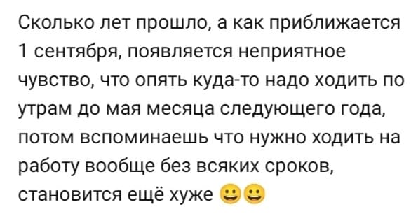 Сколько лет прошло, а как приближается 1 сентября, появляется неприятное чувство, что опять куда-то надо ходить по утрам до мая месяца следующего года, потом вспоминаешь что нужно ходить на работу вообще без всяких сроков, становится ещё хуже.