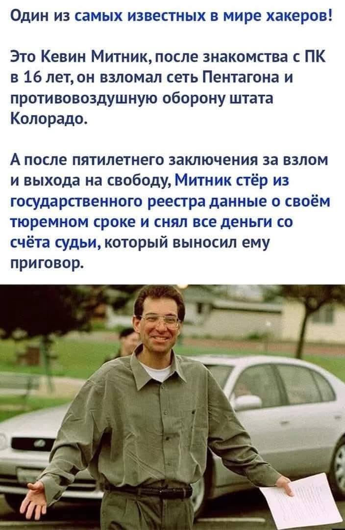 Один из самых известных в мире хакеров!
Это Кевин Митник, после знакомства с ПК в 16 лет, он взломал сеть Пентагона и противовоздушную оборону штата Колорадо.
А после пятилетнего заключения за взлом и выхода на свободу, Митник стёр из государственного реестра данные о своём тюремном сроке и снял все деньги со счёта судьи, который выносил ему приговор.