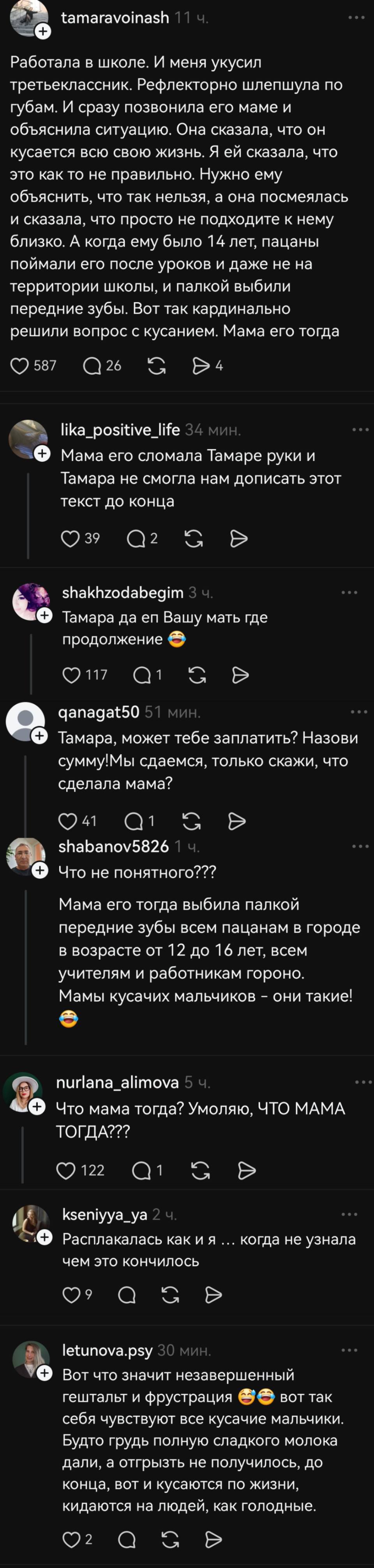 – Работала в школе. И меня укусил третьеклассник. Рефлекторно шлепнула по губам. И сразу позвонила его маме и объяснила ситуацию. Она сказала, что он кусается всю свою жизнь. Я ей сказала, что это как то не правильно. Нужно ему объяснить, что так нельзя, а она посмеялась и сказала, что просто не подходите к нему близко. А когда ему было 14 лет, пацаны поймали его после уроков и даже не на территории школы, и палкой выбили передние зубы. Вот так кардинально решили вопрос с кусанием. Мама его тогда
– Мама его сломала Тамаре руки и Тамара не смогла нам дописать этот текст до конца.
– Тамара да еп Вашу мать где продолжение?!
– Тамара, может тебе заплатить? Назови сумму! Мы сдаемся, только скажи, что сделала мама?
– Что не понятного??? Мама его тогда выбила палкой передние зубы всем пацанам в городе в возрасте от 12 до 16 лет, всем учителям и работникам гороно. Мамы кусачих мальчиков – они такие!
– Что мама тогда? Умоляю, ЧТО МАМА ТОГДА???
– Расплакалась как и я .... когда не узнала чем это кончилось
– Вот что значит незавершенный гештальт и фрустрация, вот так себя чувствуют все кусачие мальчики. Будто грудь полную сладкого молока дали, а отгрызть не получилось, до конца, вот и кусаются по жизни, кидаются на людей, как голодные.