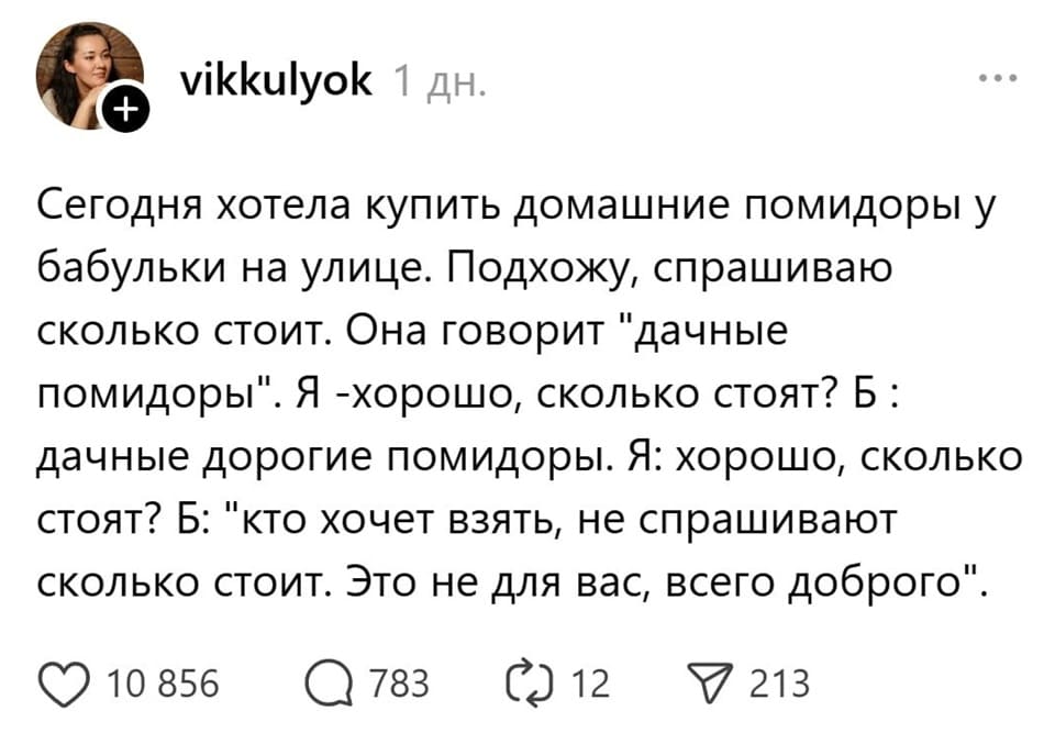 Сегодня хотела купить домашние помидоры у бабульки на улице. Подхожу, спрашиваю сколько стоит. Она говорит «дачные помидоры». Я – хорошо, сколько стоят? «Дачные дорогие помидоры». Я: хорошо, сколько стоят? Б: «Кто хочет взять, не спрашивают сколько стоит. Это не для вас, всего доброго».