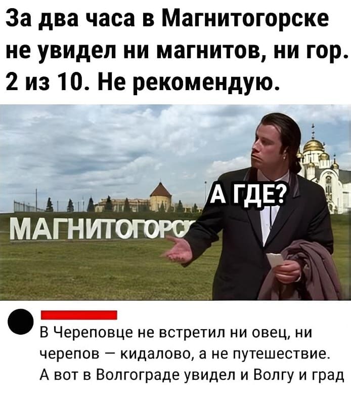 *А ГДЕ?*
– За два часа в Магнитогорске не увидел ни магнитов, ни гор. 2 из 10. Не рекомендую.
– В Череповце не встретил ни овец, ни черепов — кидалово, а не путешествие. А вот в Волгограде увидел и Волгу и град.