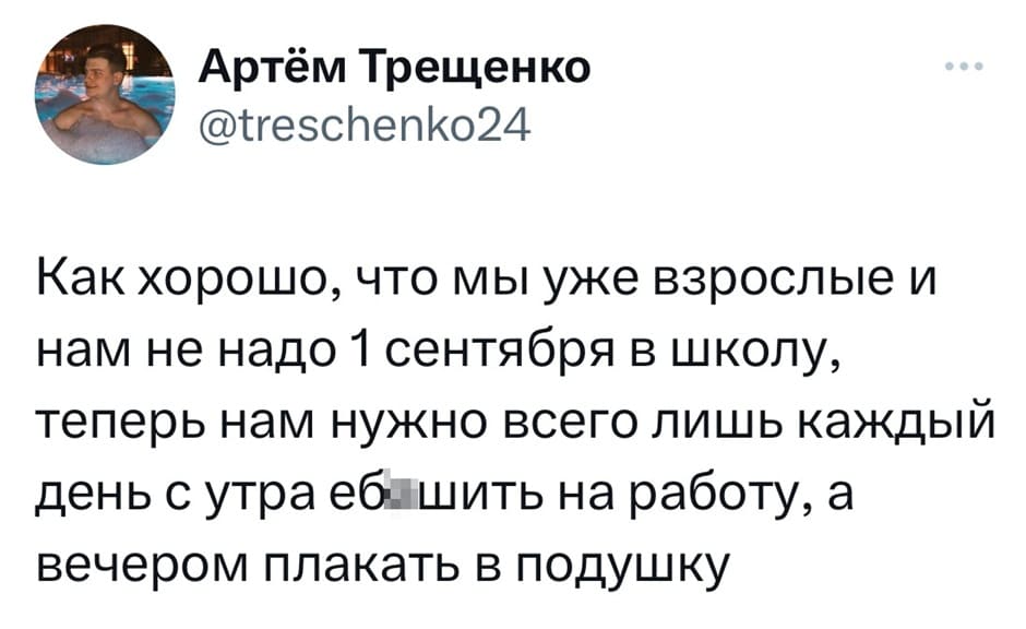 Как хорошо, что мы уже взрослые и нам не надо 1 сентября в школу, теперь нам нужно всего лишь каждый день с утра еб***шить на работу, а вечером плакать в подушку.