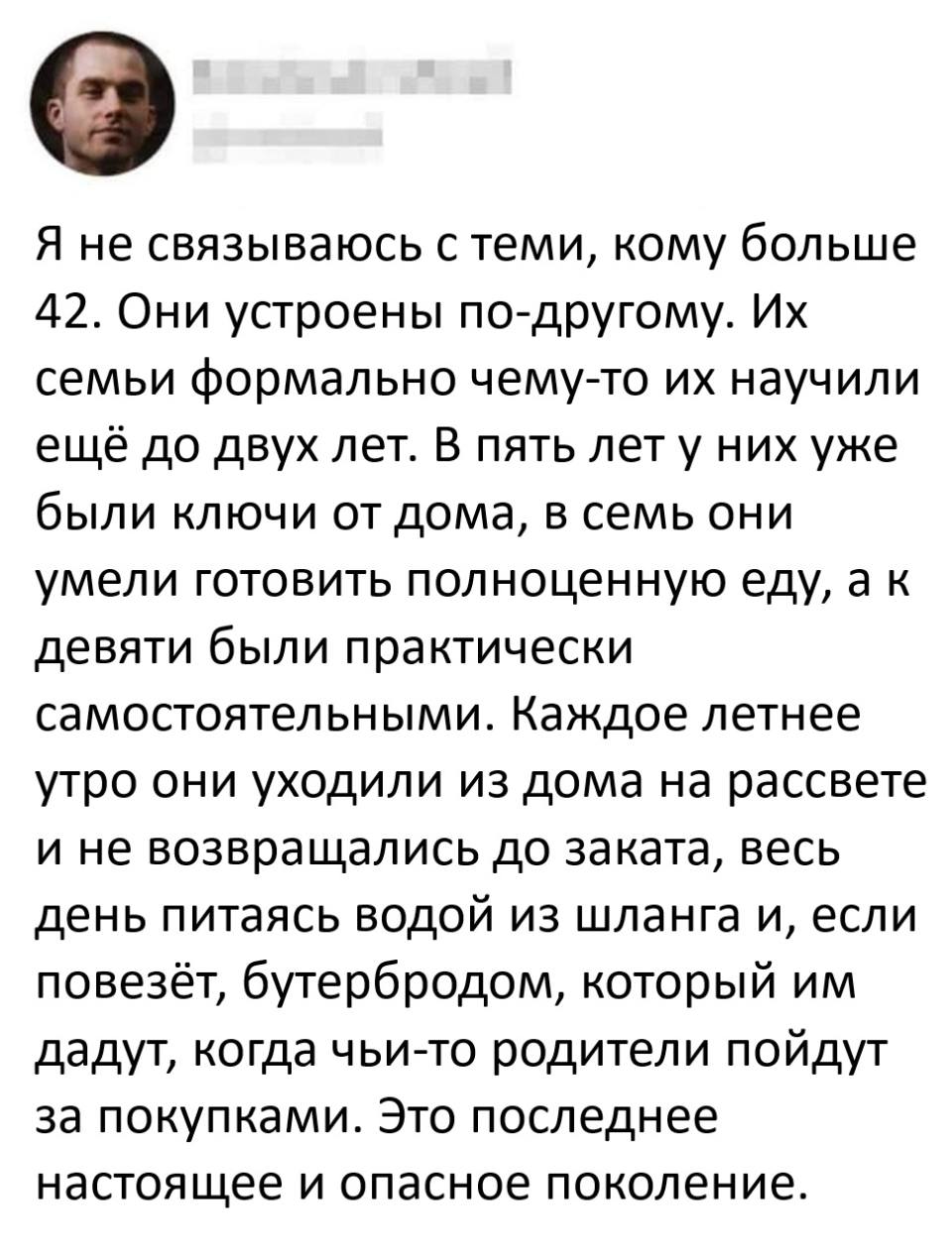 Я не связываюсь с теми, кому больше 42. Они устроены по-другому. Их семьи формально чему-то их научили ещё до двух лет. В пять лет у них уже были ключи от дома, в семь они умели готовить полноценную еду, а к девяти были практически самостоятельными. Каждое летнее утро они уходили из дома на рассвете и не возвращались до заката, весь день питаясь водой из шланга и, если повезёт, бутербродом, который им дадут, когда чьи-то родители пойдут за покупками. Это последнее настоящее и опасное поколение.
