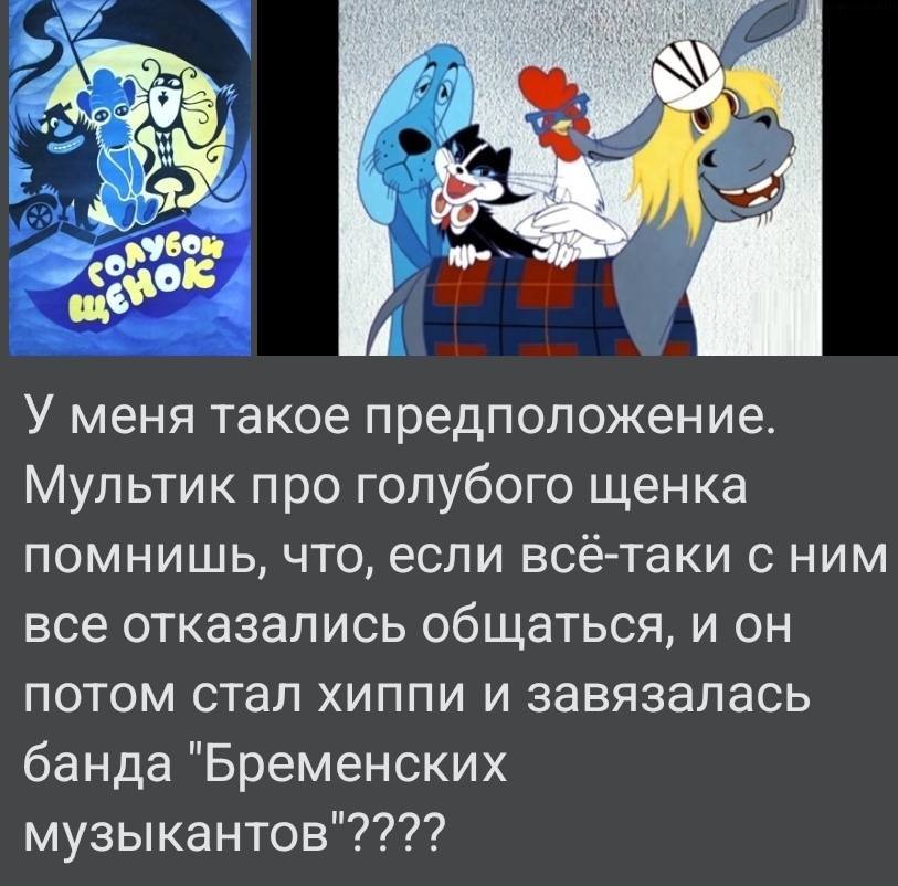 У меня такое предположение. Мультик про голубого щенка помнишь, что, если всё-таки с ним все отказались общаться, и он потом стал хиппи и завязалась банда «Бременских музыкантов»????