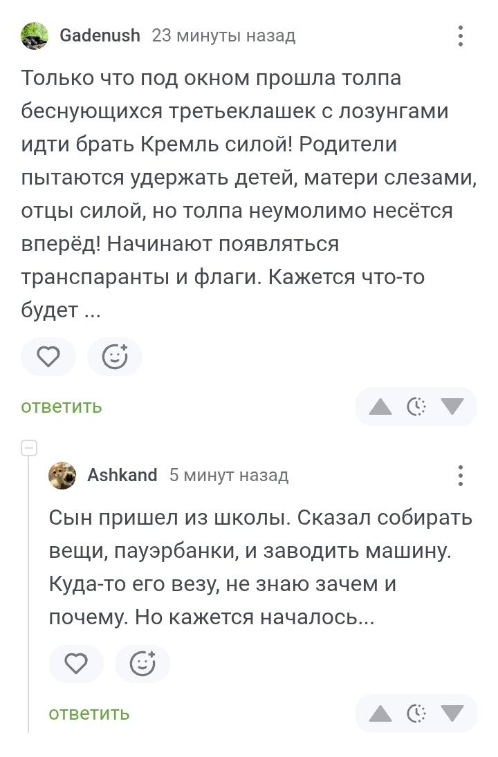– Только что под окном прошла толпа беснующихся третьеклашек с лозунгами идти брать Кремль силой! Родители пытаются удержать детей, матери слезами, отцы силой, но толпа неумолимо несётся вперёд! Начинают появляться транспаранты и флаги. Кажется что-то будет..
– Сын пришел из школы. Сказал собирать вещи, пауэрбанки, и заводить машину. Куда-то его везу, не знаю зачем и почему. Но кажется началось...