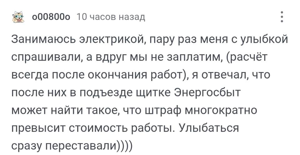 Занимаюсь электрикой, пару раз меня с улыбкой спрашивали, а вдруг мы не заплатим, (расчёт всегда после окончания работ), я отвечал, что после них в подъезде щитке Энергосбыт может найти такое, что штраф многократно превысит стоимость работы. Улыбаться сразу переставали.