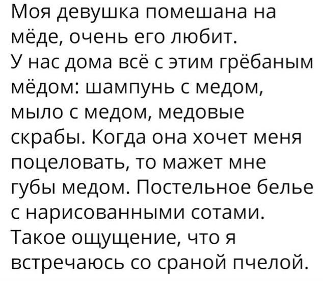 Моя девушка помешана на мёде, очень его любит. У нас дома всё с этим грёбаным мёдом: шампунь с медом, мыло с медом, медовые скрабы. Когда она хочет меня поцеловать, то мажет мне губы медом. Постельное белье с нарисованными сотами. Такое ощущение, что я встречаюсь со сраной пчелой.