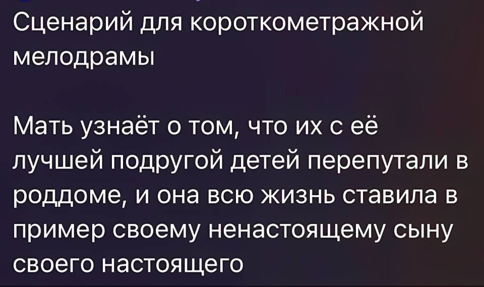 Сценарий для короткометражной мелодрамы:
Мать узнаёт о том, что их с её лучшей подругой детей перепутали в роддоме, и она всю жизнь ставила в пример своему ненастоящему сыну своего настоящего.