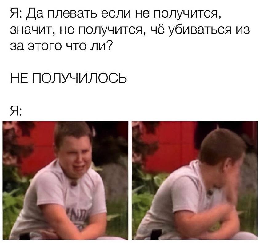 Я: Да плевать если не получится, значит, не получится, чё убиваться из за этого что ли?
НЕ ПОЛУЧИЛОСЬ
Я: *Слёзы и плачь*