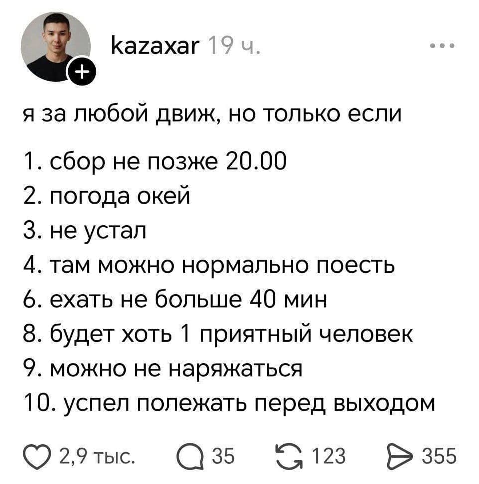 Я за любой движ, но только если:
1. сбор не позже 20.00
2. погода окей
З. не устал
4. там можно нормально поесть
6. ехать не больше 40 мин
8. будет хоть 1 приятный человек
9. можно не наряжаться
10. успел полежать перед выходом