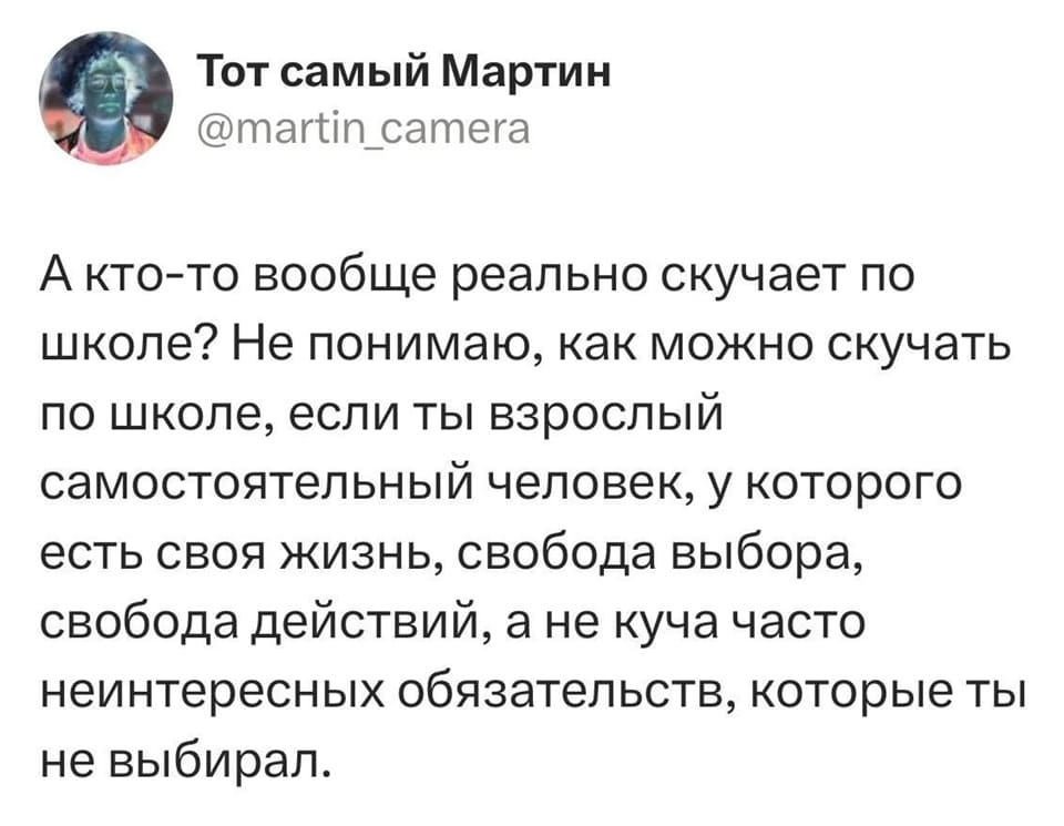 А кто-то вообще реально скучает по школе? Не понимаю, как можно скучать по школе, если ты взрослый самостоятельный человек, у которого есть своя жизнь, свобода выбора, свобода действий, а не куча часто неинтересных обязательств, которые ты не выбирал.