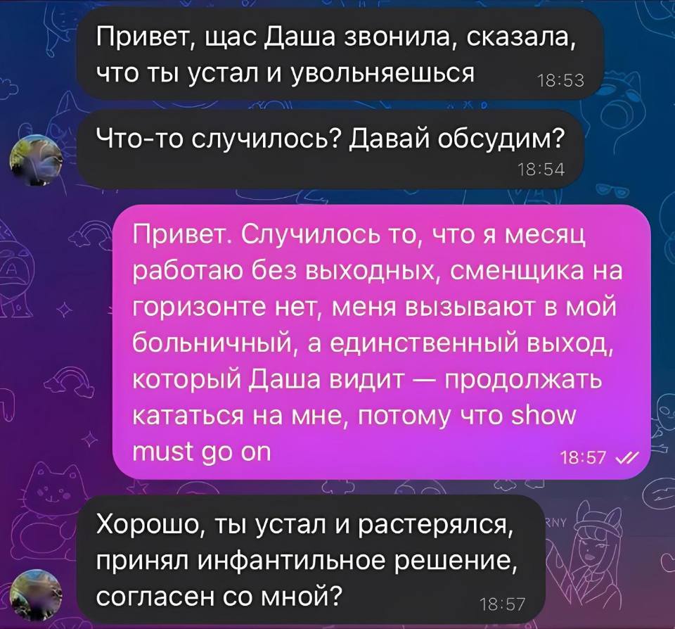 – Привет, щас Даша звонила, сказала, что ты устал и увольняешься. Что-то случилось? Давай обсудим?
– Привет. Случилось то, что я месяц работаю без выходных, сменщика на горизонте нет, меня вызывают в мой больничный, а единственный выход, который Даша видит — продолжать кататься на мне, потому что Show must go on.
– Хорошо, ты устал и растерялся, принял инфантильное решение, согласен со мной?