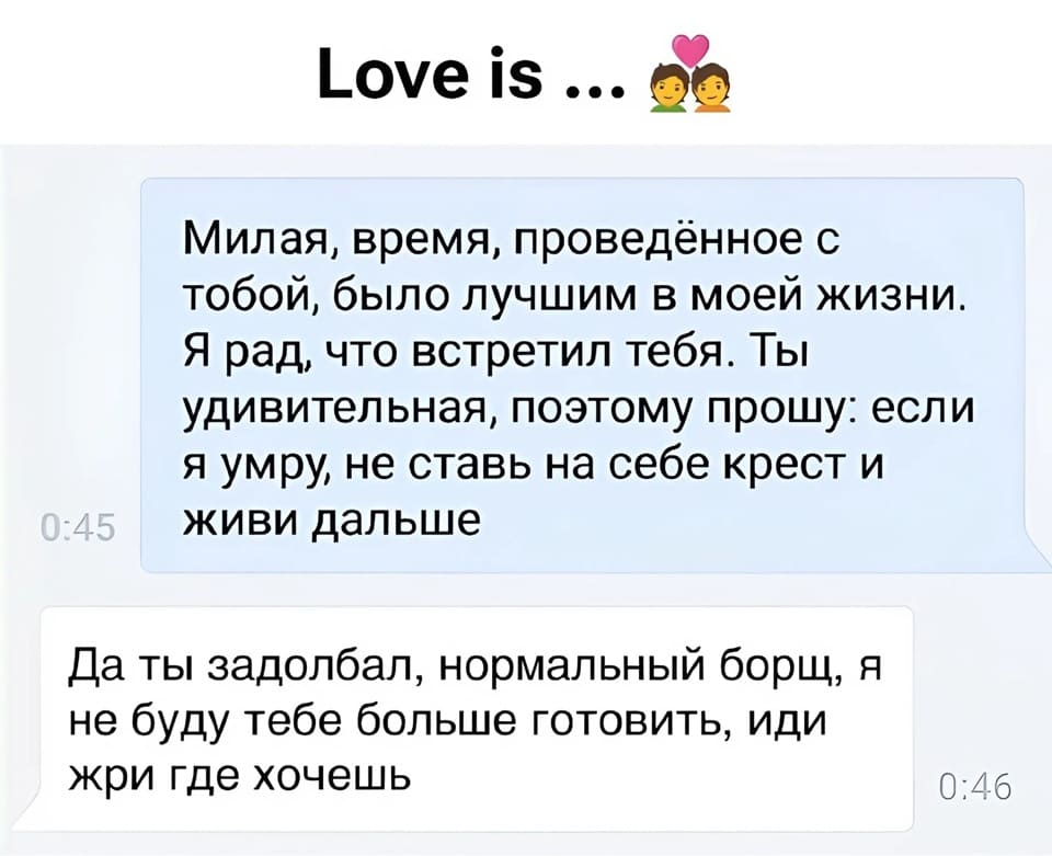 – Милая, время, проведённое с тобой, было лучшим в моей жизни. Я рад, что встретил тебя. Ты удивительная, поэтому прошу: если я умру, не ставь на себе крест и живи дальше.
– Да ты задолбал, нормальный борщ, я не буду тебе больше готовить, иди жри где хочешь.