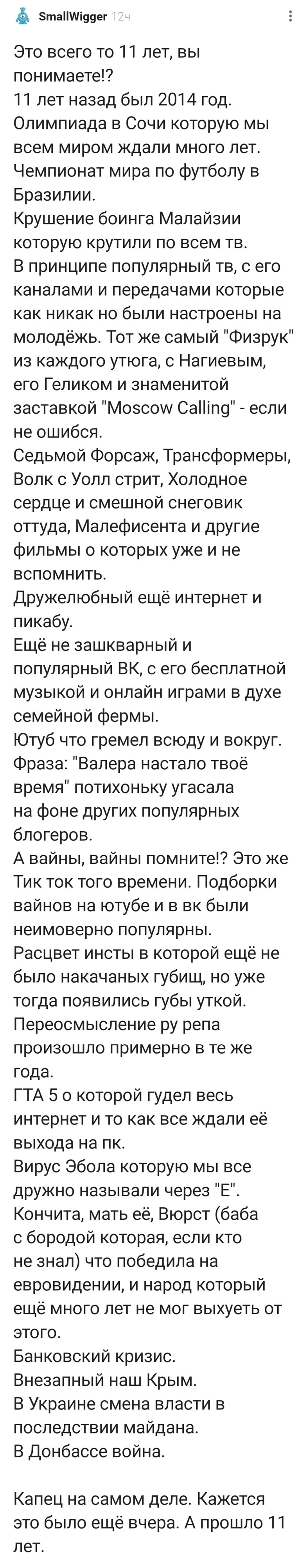 Это всего то 11 лет, вы понимаете!? 11 лет назад был 2014 год. Олимпиада в Сочи которую мы всем миром ждали много лет. Чемпионат мира по футболу в Бразилии. Крушение боинга Малайзии которую крутили по всем тв. В принципе популярный тв, с его каналами и передачами которые как никак но были настроены на молодёжь. Тот же самый «Физрук» из каждого утюга, с Нагиевым, его Геликом и знаменитой заставкой «Moscow Calling» — если не ошибся. Седьмой Форсаж, Трансформеры, Волк с Уолл стриЂ Холодное сердце и смешной снеговик оттуда, Малефисента и другие фильмы о которых уже и не вспомнить. Дружелюбный ещё интернет и пикабу. Ещё не зашкварный и популярный ВКг с его бесплатной музыкой и онлайн играми в духе семейной фермы. Ютуб что гремел всюду и вокруг. Фраза: «Валера настало твоё время» потихоньку угасала на фоне других популярных блогеров. А вайны, вайны помните!? Это же Тик ток того времени. Подборки вайнов на ютубе и в вк были неимоверно популярны. Расцвет инсты в которой ещё не было накачаных губищ, но уже тогда появились губы уткой. Переосмысление ру репа произошло примерно в те же года. ГТА 5 о которой гудел весь интернет и то как все ждали её выхода на ПК. Вирус Эбола которую мы все дружно называли через «Е». Кончита, мать её, Вюрст (баба с бородой которая, если кто не знал) что победила на евровидении, и народ который ещё много лет не мог выхуеть от этого. Банковский кризис. Внезапный наш Крым. В Украине смена власти в последствии майдана. В Донбассе война. Капец на самом деле. Кажется это было ещё вчера. А прошло 11 лет.