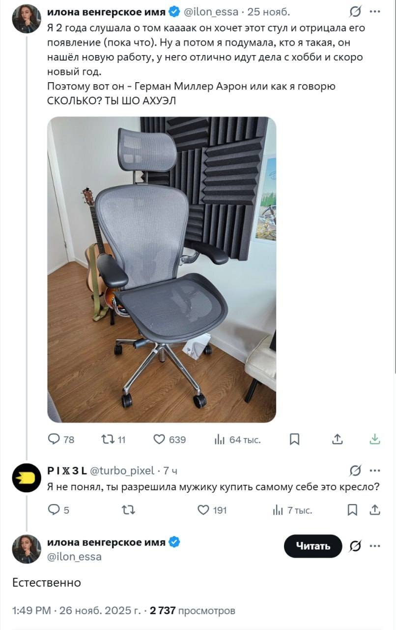 – Я 2 года слушала о том каааак он хочет этот стул и отрицала его появление (пока что). Ну а потом я подумала, кто я такая, он нашёл новую работу, у него отлично идут дела с хобби и скоро новый год. Поэтому вот он — Герман Миллер Аэрон или как я говорю СКОЛЬКО? ТЫ ШО АХУЭЛ?!
– Я не понял, ты разрешила мужику купить самому себе это кресло?
– Естественно.