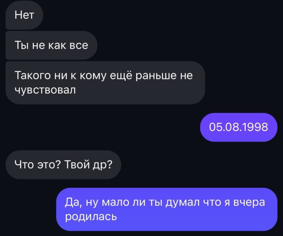 – Нет. Ты не как все. Такого ни к кому ещё раньше не чувствовал.
– 05.08.1998
– Что это? Твой ДР?
– Да, ну мало ли ты думал что я вчера родилась.