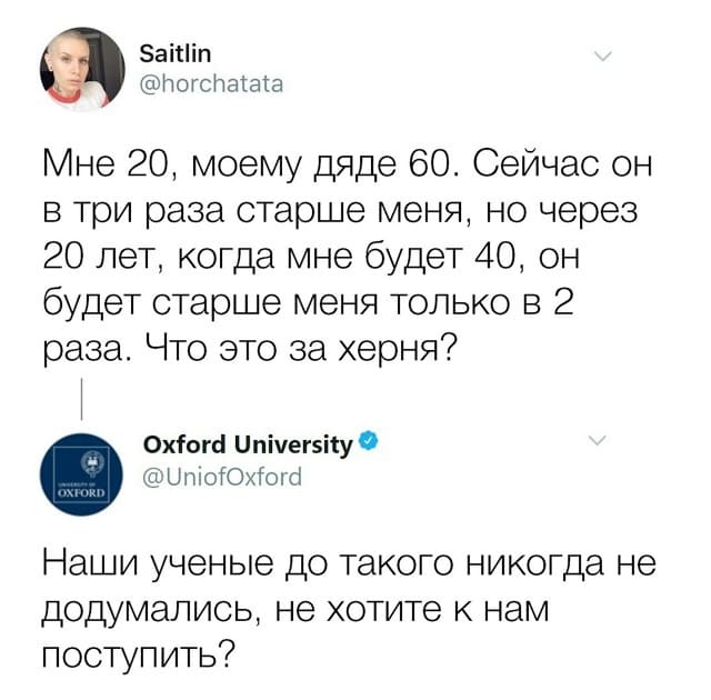 Вопрос:
– Мне 20, моему дяде 60. Сейчас он в три раза старше меня, но через 20 лет, когда мне будет 40, он будет старше меня только в 2 раза. Что это за херня?
Oxford University (@UniofOxford):
– Наши учёные до такого никогда не додумались, не хотите к нам поступить?