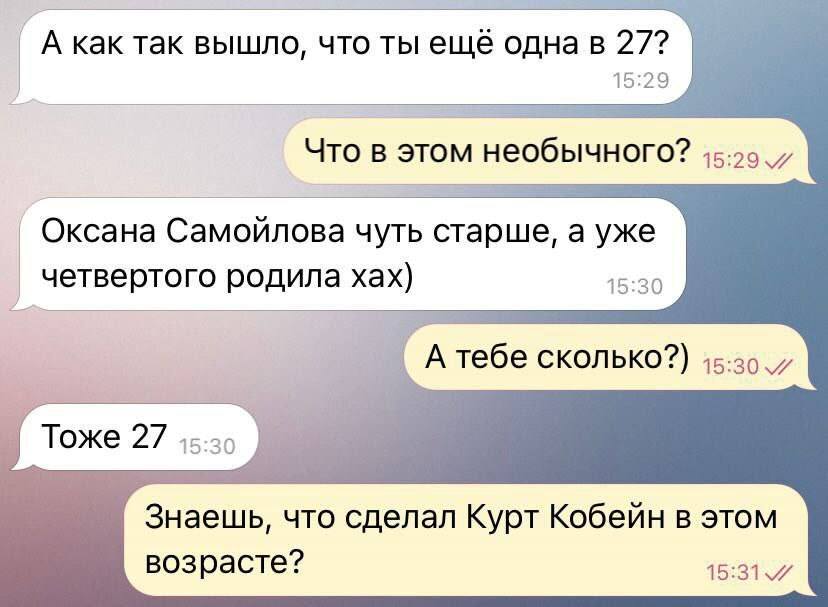 – А как так вышло, что ты ещё одна в 27?
– Что в этом необычного?
– Оксана Самойлова чуть старше, а уже четвертого родила хах)
– А тебе сколько?
– Тоже 27.
– Знаешь, что сделал Курт Кобейн в этом возрасте?