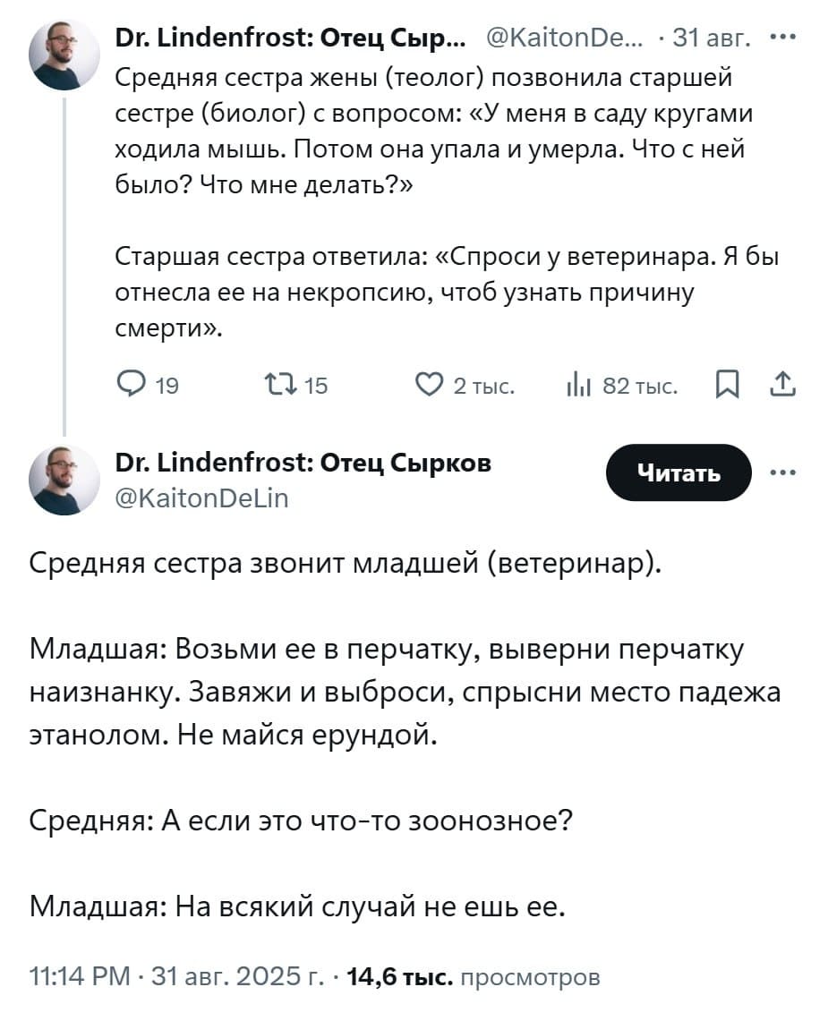 Средняя сестра жены (теолог) позвонила старшей сестре (биолог) с вопросом: «У меня в саду кругами ходила мышь. Потом она упала и умерла. Что с ней было? Что мне делать?»
Старшая сестра ответила: «Спроси у ветеринара. Я бы отнесла ее на некропсию, чтоб узнать причину смерти».
Средняя сестра звонит младшей (ветеринар).
Младшая: Возьми ее в перчатку, выверни перчатку наизнанку. Завяжи и выброси, спрысни место падежа этанолом. Не майся ерундой.
Средняя: А если это что-то зоонозное?
Младшая: На всякий случай не ешь её.