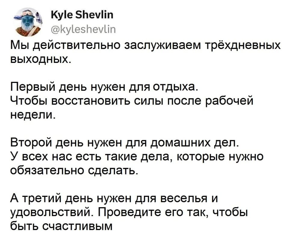 Мы действительно заслуживаем трёхдневных выходных.
Первый день нужен для отдыха. Чтобы восстановить силы после рабочей недели.
Второй день нужен для домашних дел. У всех нас есть такие дела, которые нужно обязательно сделать.
А третий день нужен для веселья и удовольствий. Проведите его так, чтобы быть счастливым.