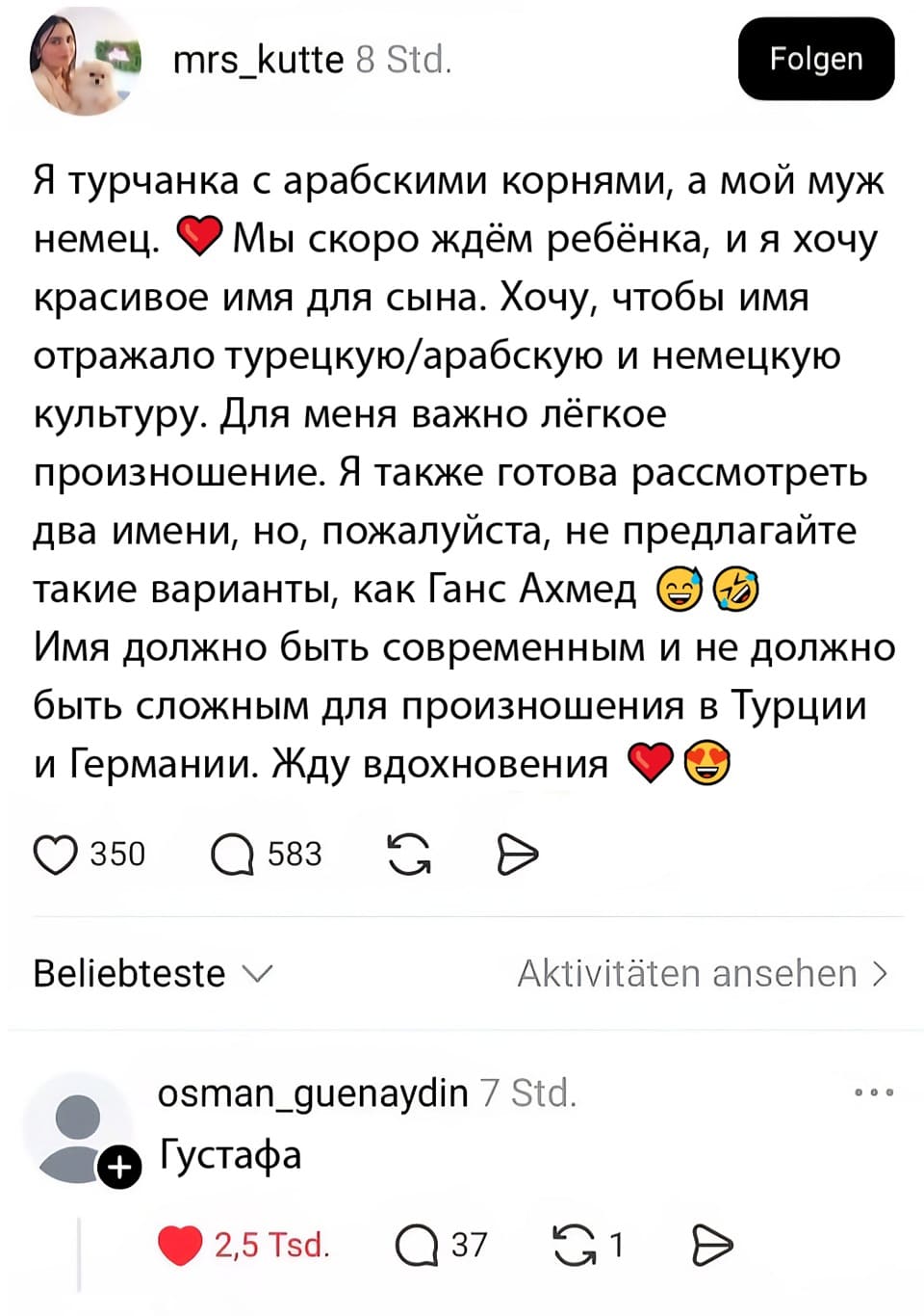 – Я турчанка с арабскими корнями, а мой муж немец. Мы скоро ждём ребёнка, и я хочу красивое имя для сына. Хочу, чтобы имя отражало турецкую/арабскую и немецкую культуру. Для меня важно лёгкое произношение. Я также готова рассмотреть два имени, но, пожалуйста, не предлагайте такие варианты, как Ганс, Ахмед. Имя должно быть современным и не должно быть сложным для произношения в Турции и Германии. Жду вдохновения.
– Густафа.