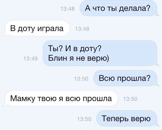 – А что ты делала?
– В доту играла
– Ты? И в доту? Блин я не верю. Всю прошла?
– Мамку твою я всю прошла.
– Теперь верю.
