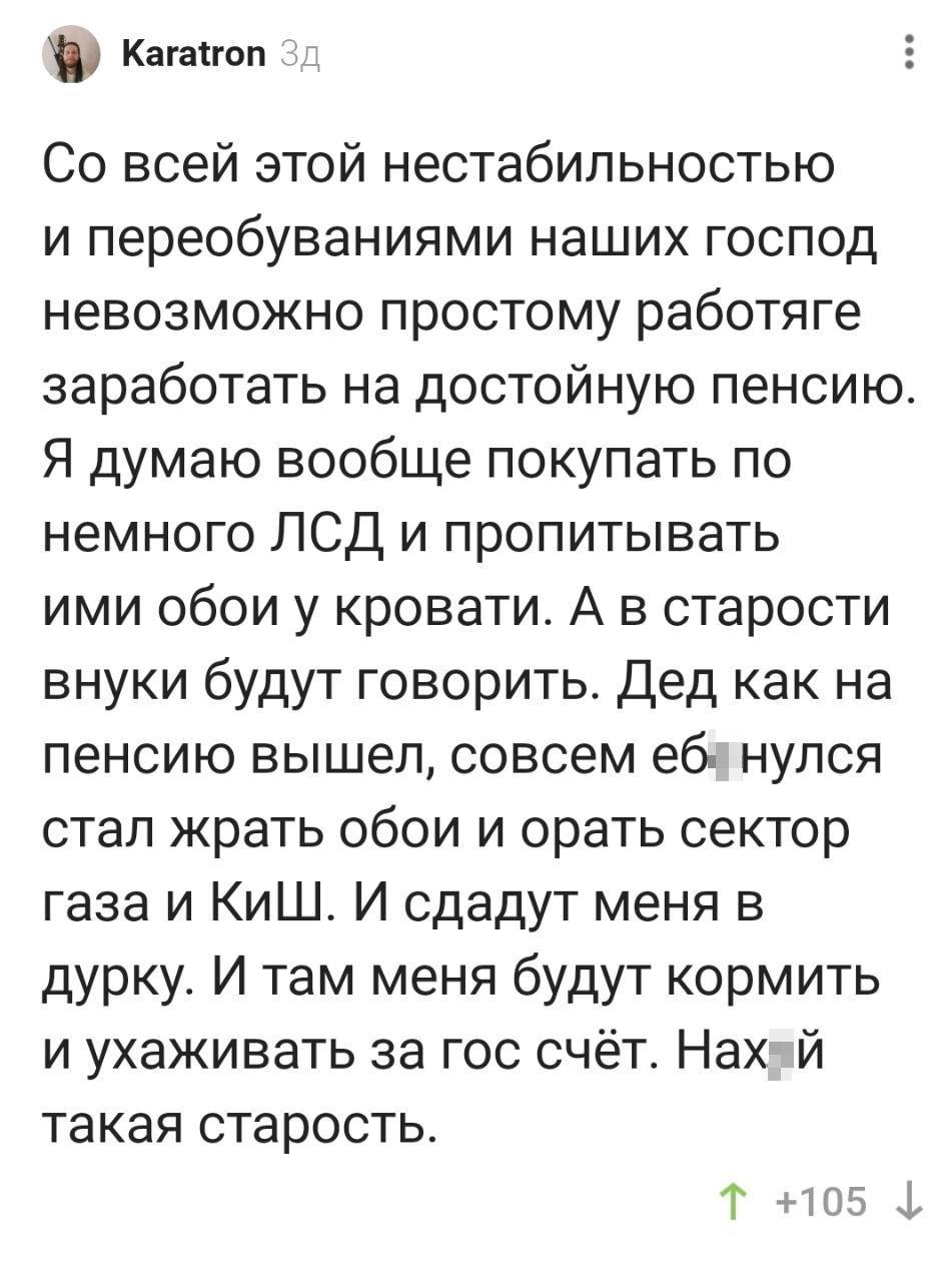 – Со всей этой нестабильностью и переобуваниями наших господ невозможно простому работяге заработать на достойную пенсию. Я думаю вообще покупать по немного ЛСД и пропитывать ими обои у кровати. А в старости внуки будут говорить. Дед как на пенсию вышел, совсем еб*нулся стал жрать обои и орать сектор газа и КиШ. И сдадут меня в дурку. И там меня будут кормить и ухаживать за гос счёт. Нах*й такая старость.