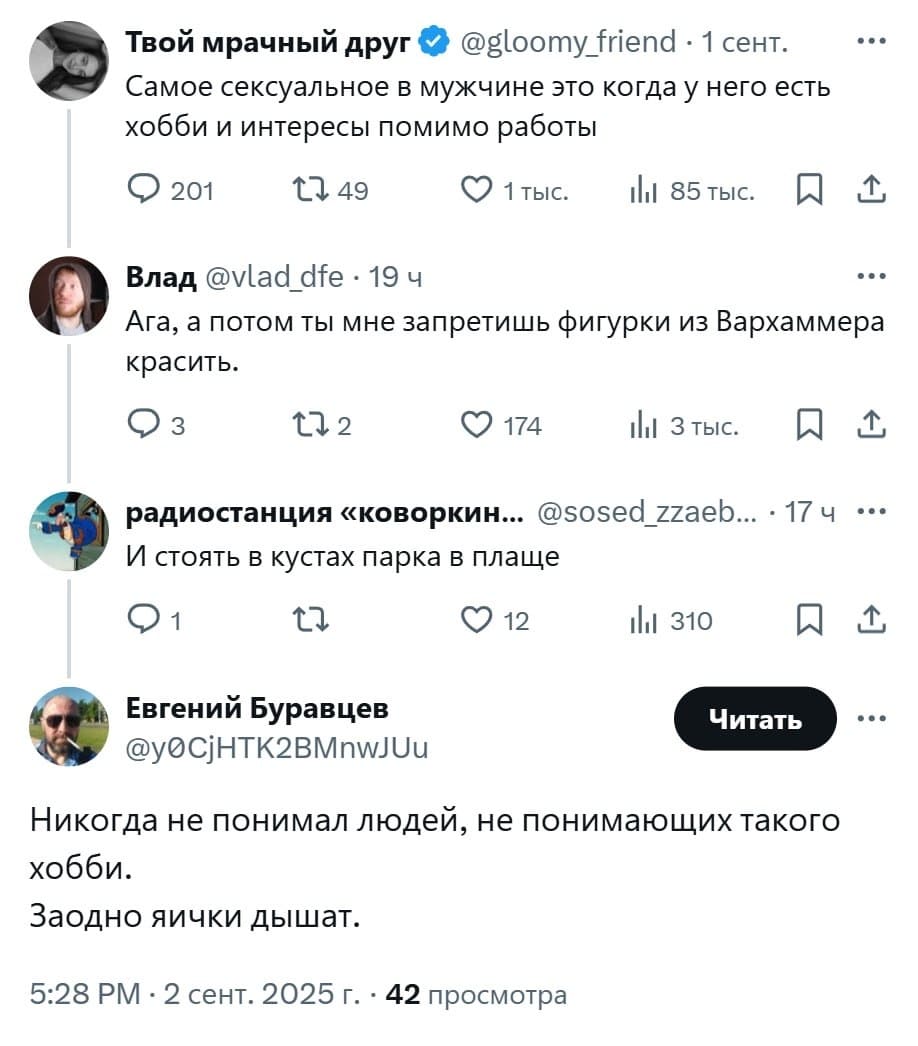– Самое сексуальное в мужчине это когда у него есть хобби и интересы помимо работы.
– Ага, а потом ты мне запретишь фигурки из Вархаммера красить.
– И стоять в кустах парка в плаще...
– Никогда не понимал людей, не понимающих такого хобби. Заодно яички дышат.