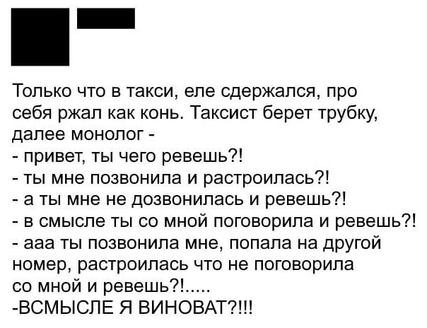 Только что в такси, еле сдержался, про себя ржал как конь. Таксист берёт трубку, далее монолог:
– Привет, ты чего ревёшь?!
– Ты мне позвонила и расстроилась?!
– А ты мне не дозвонилась и ревёшь?!
– В смысле ты со мной поговорила и ревёшь?!
– Ааа ты позвонила мне, попала на другой номер, расстроилась что не поговорила со мной и ревёшь?
– ВСМЫСЛЕ Я ВИНОВАТ?!!!