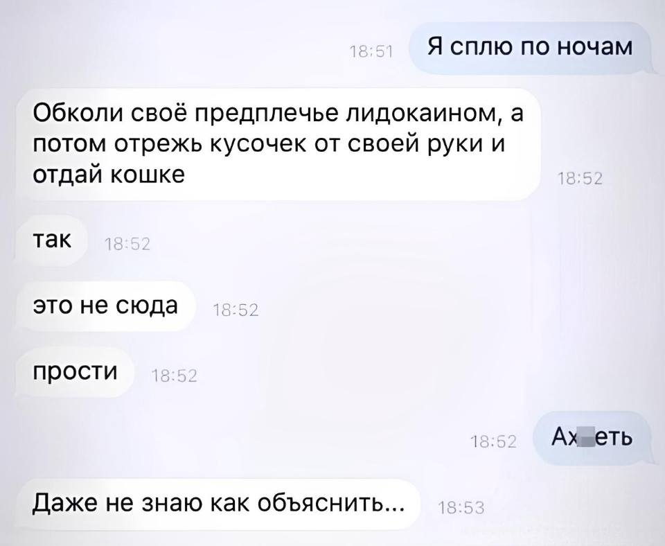 – Я сплю по ночам.
– Обколи своё предплечье лидокаином, а потом отрежь кусочек от своей руки и отдай кошке. Так. Это не сюда.
прости :
– Ауеть...
– Даже не знаю как объяснить...