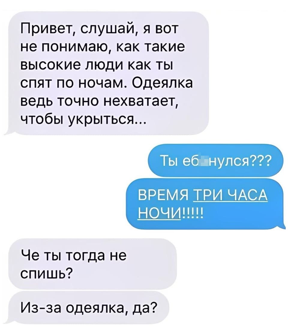 – Привет, слушай, я вот не понимаю, как такие высокие люди как ты спят по ночам. Одеялка ведь точно нехватает, чтобы укрыться...
– Ты еб*нулся??? ВРЕМЯ ТРИ ЧАСА НОЧИ!!!!!
– Че ты тогда не спишь? Из-за одеялка, да?