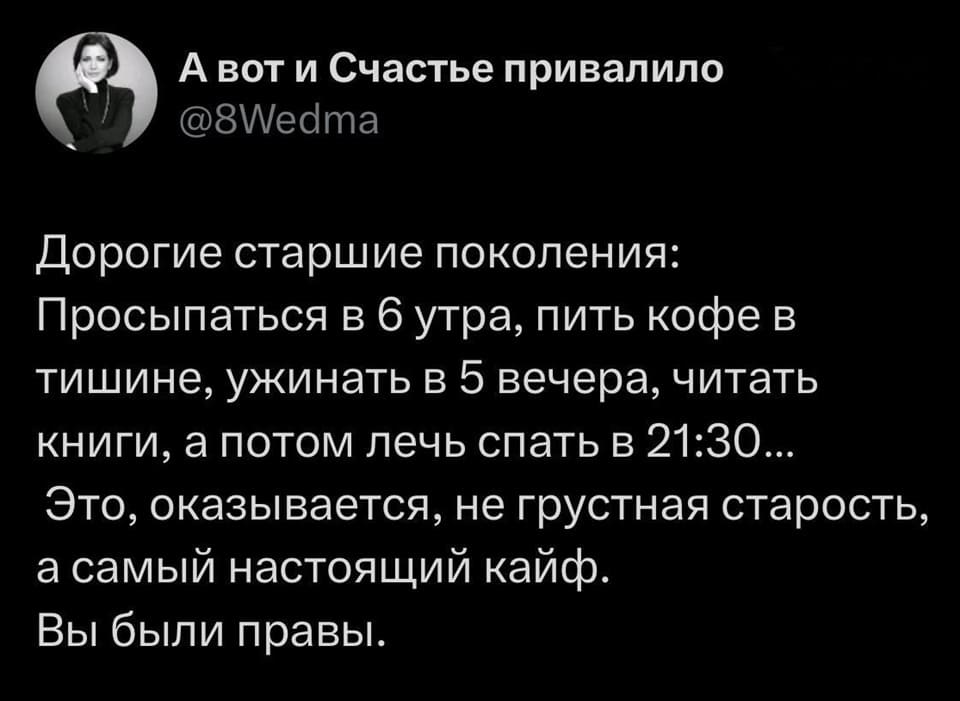 Дорогие старшие поколения: Просыпаться в 6 утра, пить кофе в тишине, ужинать в 5 вечера, читать книги, а потом лечь спать в 21:30... Это, оказывается, не грустная старость, а самый настоящий кайф. Вы были правы.