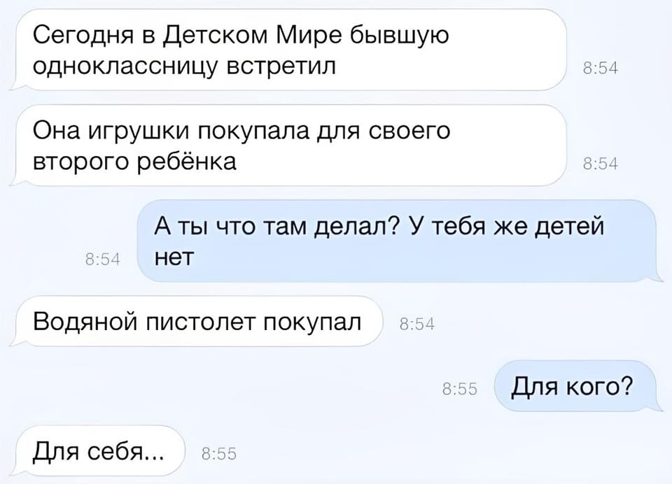 – Сегодня в Детском Мире бывшую одноклассницу встретил. Она игрушки покупала для своего второго ребёнка.
– А ты что там делал? У тебя же детей нет.
– Водяной пистолет покупал
– Для кого?
– Для себя...