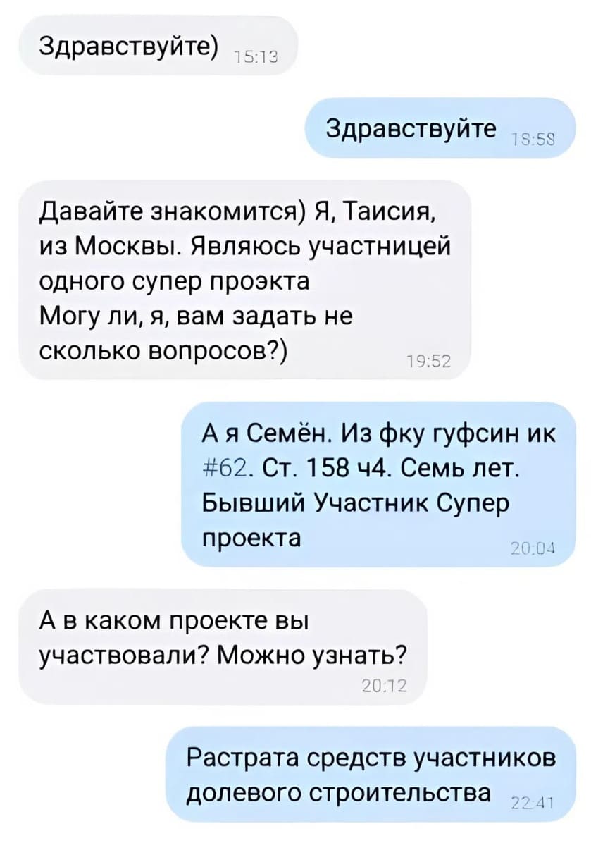 – Здравствуйте. Давайте знакомится) Я, Таисия, из Москвы. Являюсь участницей одного супер проэкта. Могу ли, я, вам задать не сколько вопросов?)
– А я Семён. Из фку гуфсин ик #62. ст. 158 ч4. Семь лет. Бывший Участник Супер проекта.
– А в каком проекте вы участвовали? Можно узнать?
– Растрата средств участников долевого строительства.