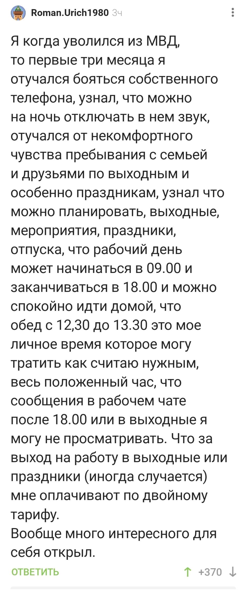 Я когда уволился из МВД, то первые три месяца я отучался бояться собственного телефона, узнал, что можно на ночь отключать в нем звук, отучался от некомфортного чувства пребывания с семьей и друзьями по выходным и особенно праздникам, узнал что можно планировать, выходные, мероприятия, праздники, отпуска, что рабочий день может начинаться в 09.00 и заканчиваться в 18.00 и можно спокойно идти домой, что обед с 12.30 до 13.30 это мое личное время которое могу тратить как считаю нужным, весь положенный час, что сообщения в рабочем чате после 18.00 или в выходные я могу не просматривать. Что за выход на работу в выходные или праздники (иногда случается) мне оплачивают по двойному тарифу. Вообще много интересного для себя открыл.