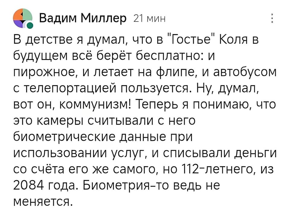 В детстве я думал, что в «Гостье» Коля в будущем всё берёт бесплатно: и пирожное, и летает на флипе, и автобусом с телепортацией пользуется. Ну, думал, вот он, коммунизм! Теперь я понимаю, что это камеры считывали с него биометрические данные при использовании услуг, и списывали деньги со счёта его же самого, но 112-летнего, из 2084 года. Биометрия-то ведь не меняется.