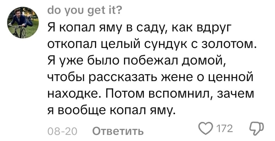 Я копал яму в саду, как вдруг откопал целый сундук с золотом. Я уже было побежал домой, чтобы рассказать жене о ценной находке. Потом вспомнил, зачем я вообще копал яму.