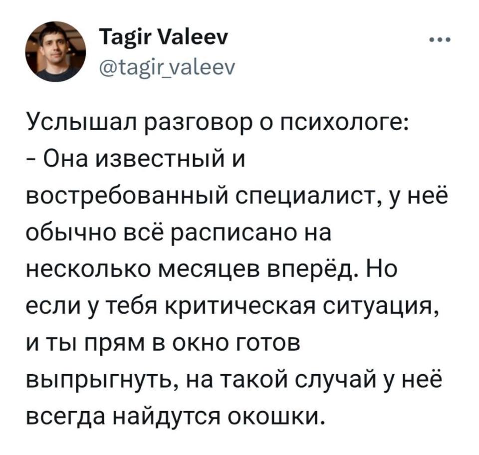 Услышал разговор о психологе:
– Она известный и востребованный специалист, у неё обычно всё расписано на несколько месяцев вперёд. Но если у тебя критическая ситуация, и ты прям в окно готов выпрыгнуть, на такой случай у неё всегда найдутся окошки.