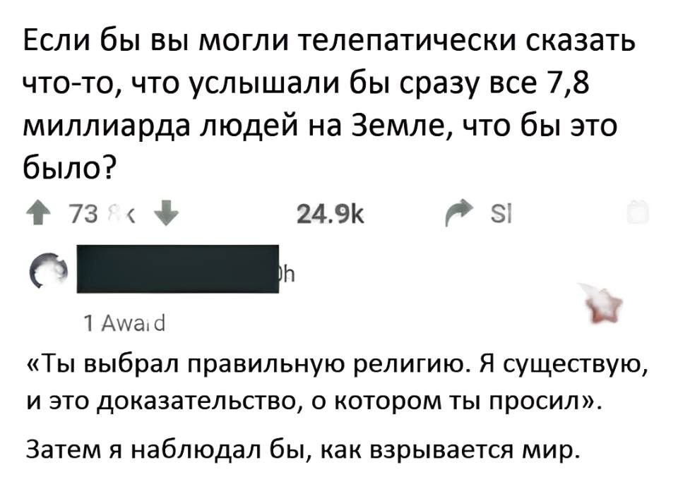 – Если бы вы могли телепатически сказать что-то, что услышали бы сразу все 7, 8 миллиарда людей на Земле, что бы это было?
– «Ты выбрал правильную религию. Я существую, и это доказательство, о котором ты просил». Затем я наблюдал бы, как взрывается мир.