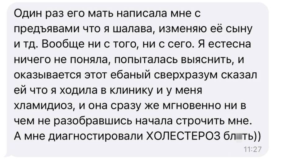 Один раз его мать написала мне с предъявами что я шалава, изменяю её сыну и тд. Вообще ни с того, ни с сего. Я естесна ничего не поняла, попыталась выяснить, и оказывается этот ебаный сверхразум сказал ей что я ходила в клинику и у меня хламидиоз, и она сразу же мгновенно ни в чем не разобравшись начала строчить мне. А мне диагностировали ХОЛЕСТЕРОЗ бл*ть!