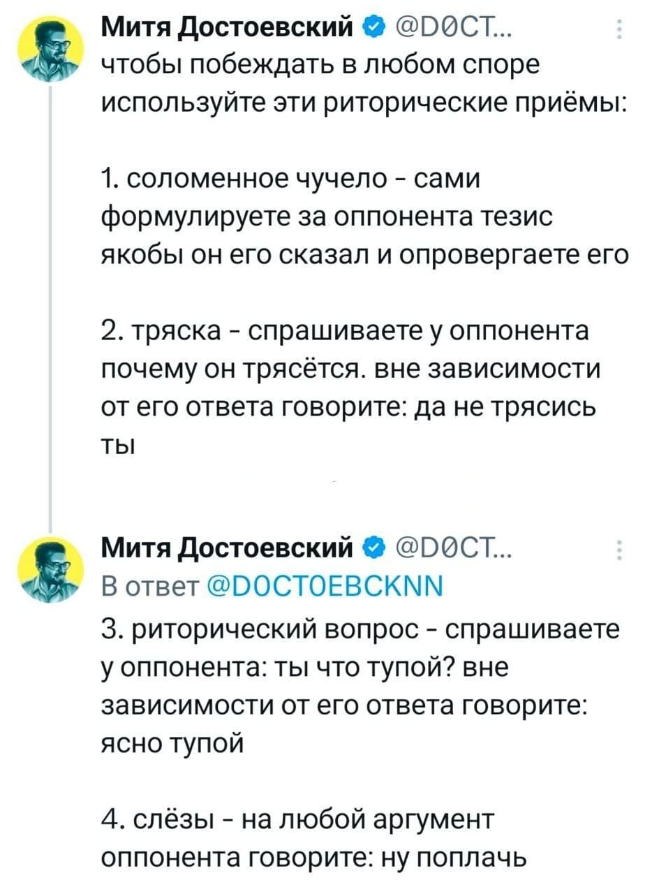 Чтобы побеждать в любом споре используйте эти риторические приёмы:
1. Соломенное чучело — сами формулируете за оппонента тезис якобы он его сказал и опровергаете его.
2. Тряска — спрашиваете у оппонента почему он трясётся, вне зависимости от его ответа говорите: да не трясись ты.
З. Риторический вопрос — спрашиваете у оппонента: ты что тупой? вне зависимости от его ответа говорите: ясно тупой.
4. Слёзы — на любой аргумент оппонента говорите: ну поплачь.